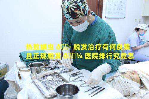 热致螨虫 🌷 脱发治疗有何良策且正规脱发 🌾 医院排行究竟怎样